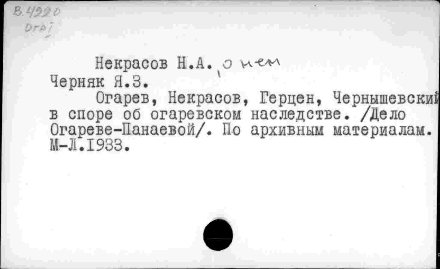 ﻿&ЧЭ2 о
Ьгь7
Некрасов Н.А. о Черняк Я.З.
Огарев, Некрасов, Герцен, Чернышевски в споре об огаревском наследстве. /Дело Огареве-Панаевой/. По архивным материалам. М-Л.1933.